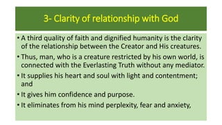 3- Clarity of relationship with God
• A third quality of faith and dignified humanity is the clarity
of the relationship between the Creator and His creatures.
• Thus, man, who is a creature restricted by his own world, is
connected with the Everlasting Truth without any mediator.
• It supplies his heart and soul with light and contentment;
and
• It gives him confidence and purpose.
• It eliminates from his mind perplexity, fear and anxiety,
 