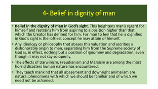 4- Belief in dignity of man
• Belief in the dignity of man in God’s sight. This heightens man’s regard for
himself and restrains him from aspiring to a position higher than that
which the Creator has defined for him. For man to feel that he is dignified
in God’s sight is the loftiest concept he may attain of himself.
• Any ideology or philosophy that abases this valuation and ascribes a
dishonorable origin to man, separating him from the Supreme society of
God is, in effect, nothing but a position of ignominy and degradation, even
though it may not say so openly.
• The effects of Darwinism, Freudianism and Marxism are among the most
horrid disasters human nature has encountered.
• They teach mankind that all abasement and downright animalism are
natural phenomena with which we should be familiar and of which we
need not be ashamed.
 