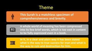 Theme
This Surah is a matchless specimen of
comprehensiveness and brevity.
A whole world of meaning has been compressed
into its few brief words, which is too vast in content
to be fully expressed even in a book.
In it, in a clear and plain way it has been stated
what is the way to true success for man and what is
the way to ruin and destruction for him.
 