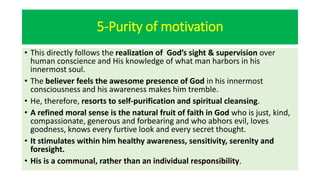 5-Purity of motivation
• This directly follows the realization of God’s sight & supervision over
human conscience and His knowledge of what man harbors in his
innermost soul.
• The believer feels the awesome presence of God in his innermost
consciousness and his awareness makes him tremble.
• He, therefore, resorts to self-purification and spiritual cleansing.
• A refined moral sense is the natural fruit of faith in God who is just, kind,
compassionate, generous and forbearing and who abhors evil, loves
goodness, knows every furtive look and every secret thought.
• It stimulates within him healthy awareness, sensitivity, serenity and
foresight.
• His is a communal, rather than an individual responsibility.
 