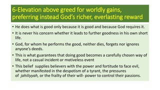 6-Elevation above greed for worldly gains,
preferring instead God’s richer, everlasting reward
• He does what is good only because it is good and because God requires it.
• It is never his concern whether it leads to further goodness in his own short
life.
• God, for whom he performs the good, neither dies, forgets nor ignores
anyone’s deeds.
• This is what guarantees that doing good becomes a carefully chosen way of
life, not a casual incident or motiveless event
• This belief supplies believers with the power and fortitude to face evil,
whether manifested in the despotism of a tyrant, the pressures
of jahiliyyah, or the frailty of their will- power to control their passions.
 