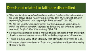 Deeds not related to faith are discredited
• “The works of those who disbelieve in their Lord are like ashes which
the wind blows about fiercely on a stormy day. They cannot achieve
any benefit from all that they might have earned.” (14: 18)
• “As for the unbelievers, their deeds are like a mirage in the desert,
which the thirsty traveler supposes to be water, but when he comes
near to it, he finds that it is nothing.” (24: 39
• Faith gives a person’s deed a motive that is connected with the origin
of existence and an aim compatible with the purpose of all creation.
• This is a logical view of an ideology that attributes all events to God.
• Whoever dissociates himself from Him, vanishes and loses the reality
of his existence.
 