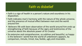 Faith vs disbelief
• Faith is a sign of health in a person’s nature and soundness in his
disposition.
• Faith indicates man’s harmony with the nature of the whole universe,
and the presence of mutual effect between man and the world
around him
• Believers life with keen observation of the world around him ends up
strengthening of faith because of the signs and testimonies of the
universe about the absolute power of its Creator.
• So extensive and comprehensive, so sublime and beautiful, so happy
is the believers’ world that the world of unbelievers appears, by
comparison, minute, trivial, low, feeble, ugly and miserable.
 