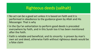 Righteous deeds (salihalt)
• No act can be a good act unless it is based on Faith and it is
performed in obedience to the guidance given by Allah and His
Messenger. That is why
• In the Qur’an exhortation to perform good deeds is preceded
everywhere by Faith, and in this Surah too it has been mentioned
after the Faith.
• Faith is reliable and beneficial, and its sincerity is proven by man’s
own act and deed, otherwise Faith without righteous deeds would be
a false claim
 
