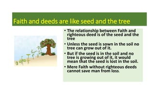 Faith and deeds are like seed and the tree
• The relationship between Faith and
righteous deed is of the seed and the
tree
• Unless the seed is sown in the soil no
tree can grow out of it.
• But if the seed is in the soil and no
tree is growing out of it, it would
mean that the seed is lost in the soil.
• Mere Faith without righteous deeds
cannot save man from loss.
 