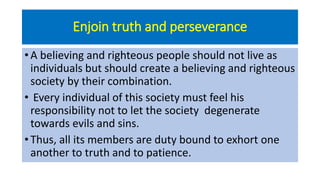 Enjoin truth and perseverance
• A believing and righteous people should not live as
individuals but should create a believing and righteous
society by their combination.
• Every individual of this society must feel his
responsibility not to let the society degenerate
towards evils and sins.
• Thus, all its members are duty bound to exhort one
another to truth and to patience.
 
