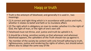 Haqq or truth
• Truth is the antonym of falsehood, and generally it is used in , two
meanings:
• (1) A correct and right thing which is in accordance with justice and truth,
whether it relates to belief and faith or to mundane affairs
• (2) The right which is obligatory on man to render, whether it is the right of
God, the right of man, or the right of one’s own self.
• Falsehood must not thrive, and justice and truth be upheld in it,
• it should be a living, sensitive society so that whenever and wherever
falsehood appears, the upholders of the Truth should rise up against it.
• No member of the society be content with only himself adhering to truth,
righteousness, justice and rendering the rights of others, but should exhort
others also to adopt the same way of life
 