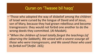 Quran on ‘Twasee bil haqq’
• “Those who adopted the way of disbelief among the children
of Israel were cursed by the tongue of David and of Jesus,
son of Mary, because they had grown rebellious and become
transgressors: they would not forbid one another to do the
wrong deeds they committed. (Al-Maidah).
• “When the children of Israel totally forgot the teachings (of
observing the Sabbath), We seized with a severe scourge all
those who were transgressors, and We saved those who used
to forbid evil”(Anfal. 165);
 