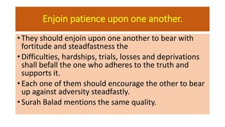 Enjoin patience upon one another.
• They should enjoin upon one another to bear with
fortitude and steadfastness the
• Difficulties, hardships, trials, losses and deprivations
shall befall the one who adheres to the truth and
supports it.
• Each one of them should encourage the other to bear
up against adversity steadfastly.
• Surah Balad mentions the same quality.
 