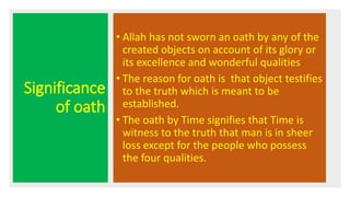 Significance
of oath
• Allah has not sworn an oath by any of the
created objects on account of its glory or
its excellence and wonderful qualities
• The reason for oath is that object testifies
to the truth which is meant to be
established.
• The oath by Time signifies that Time is
witness to the truth that man is in sheer
loss except for the people who possess
the four qualities.
 