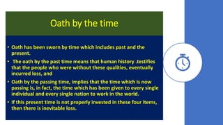 Oath by the time
• Oath has been sworn by time which includes past and the
present.
• The oath by the past time means that human history .testifies
that the people who were without these qualities, eventually
incurred loss, and
• Oath by the passing time, implies that the time which is now
passing is, in fact, the time which has been given to every single
individual and every single nation to work in the world.
• If this present time is not properly invested in these four items,
then there is inevitable loss.
 