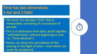 • The term “asr denotes “time” that is
measurable, consisting of a succession of
periods
• This is in distinction from dahr, which signifies
“unlimited time”, without beginning or end:
i.e., “time absolute”).
• Hence, asr bears the connotation of the
passing or the flight of time — time which can
never be recaptured.
 