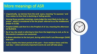 More meanings of ASR
• Linguistically, ʿaṣr derives from the verb ʿaṣara, meaning “to squeeze,” and
thus relates to time that is declining or fading quickly.
• Among those possible meanings, many judge the most likely to be the ʿaṣr
prayer , which is considered to be the prayer referred to as the middlemost
prayer in 2:238,
• Prophet (SAW) said that he is the Prophet of al-’asr, meaning the afternoon
(al-Bukhārī).
• By al-’asr, the sūrah is referring to time from the beginning to end, as far as
the events it contains are concerned.
• It draws attention to the last part, during which God’s Last Messenger (SAW)
was sent
• It also implies the latest period of this part — from modern times until the
Last day — when extremely important events do and will take place.
 