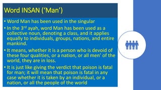 Word INSAN (‘Man’)
• Word Man has been used in the singular
• In the 3rd ayah, word Man has been used as a
collective noun, denoting a class, and it applies
equally to individuals, groups, nations, and entire
mankind.
• It means, whether it is a person who is devoid of
these four qualities, or a nation, or all men’ of the
world, they are in loss.
• It is just like giving the verdict that poison is fatal
for man; it will mean that poison is fatal in any
case whether it is taken by an individual, or a
nation, or all the people of the world
 