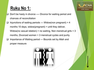  Don't be hasty in divorce ---- Divorce for waiting period and
chances of reconciliation
 Injunctions of waiting periods --- Widow(non pregnant) = 4
months 10 days, widow(pregnant) = until they deliver,
Widow(no sexual relation) = no waiting, Non menstrual girls = 3
months, Divorced women = 3 menstrual cycles and purity.
 Importance of Waiting period --- Bounds set by Allah and
proper measure
Ruku No 1:
 