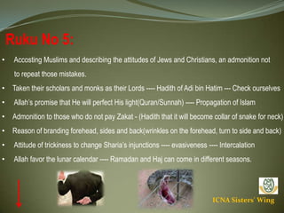 ICNA Sisters' Wing
Ruku No 5:
• Accosting Muslims and describing the attitudes of Jews and Christians, an admonition not
to repeat those mistakes.
• Taken their scholars and monks as their Lords ---- Hadith of Adi bin Hatim --- Check ourselves
• Allah’s promise that He will perfect His light(Quran/Sunnah) ---- Propagation of Islam
• Admonition to those who do not pay Zakat - (Hadith that it will become collar of snake for neck)
• Reason of branding forehead, sides and back(wrinkles on the forehead, turn to side and back)
• Attitude of trickiness to change Sharia’s injunctions ---- evasiveness ---- Intercalation
• Allah favor the lunar calendar ---- Ramadan and Haj can come in different seasons.
 