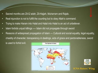 ICNA Sisters' Wing
• Sacred months are Zil-Q`adah, Zil-Hajjah, Muharram and Rajab.
• Real injunction is not to fulfill the counting but to obey Allah’s command.
• Trying to make Haram into Halal and Halal into Halal is an act of unbeliever.
• Islam forbids unjust killings ---- Islam did not propagate through sword
• Reasons of widespread propagation of Islam --- Cultural and social equality, legal equality, chastity
of character, transparency in dealings, acts of grace & pardonableness, sword is used to forbid evil.
 