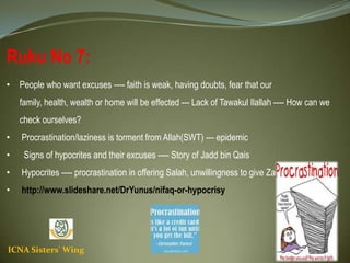 ICNA Sisters' Wing
Ruku No 7:
• People who want excuses ---- faith is weak, having doubts, fear that our family, health, wealth or
home will be effected --- Lack of Tawakul Ilallah ---- How can we check ourselves?
• Procrastination/laziness is torment from Allah(SWT) --- epidemic
• Signs of hypocrites and their excuses ---- Story of Jadd bin Qais
• Hypocrites ---- procrastination in offering Salah, unwillingness to give Zakat and Sadaqa
• http://www.slideshare.net/DrYunus/nifaq-or-hypocrisy
 