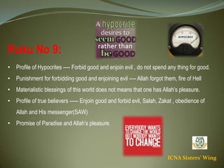 ICNA Sisters' Wing
Ruku No 9:
• Profile of Hypocrites ---- Forbid good and enjoin evil , do not spend any thing for good.
• Punishment for forbidding good and enjoining evil ---- Allah forgot them, fire of Hell
• Materialistic blessings of this world does not means that one has Allah’s pleasure.
• Profile of true believers ----- Enjoin good and forbid evil, Salah, Zakat , obedience of Allah and His
messenger(SAW)
• Promise of Paradise and Allah’s pleasure.
 