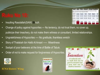 ICNA Sisters' Wing
Ruku No 10:
• Insulting Rasolallah(SAW) IS kufr.
• Change of policy against hypocrites --- No leniency, do not trust them, no cover up, publicize their
treachery, do not make them witness or consultant, limited relationships.
• Ungratefulness of Hypocrites ---- No gratitude, thankless wretch
• Story of Thalabah ibn Hatib Al Ansari ----- Miserliness
• Sadqat of poor believers at the time of Battle of Tabuk.
• Order of not to make request for forgiveness of Hypocrites.
 