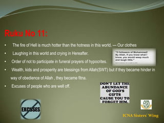 ICNA Sisters' Wing
Ruku No 11:
• The fire of Hell is much hotter than the hotness in this world. --- Our clothes
• Laughing in this world and crying in Hereafter.
• Order of not to participate in funeral prayers of hypocrites.
• Wealth, kids and prosperity are blessings from Allah(SWT) but if they became hinder in way of
obedience of Allah , they became fitna.
• Excuses of people who are well off.
 