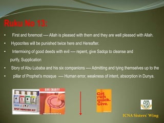 ICNA Sisters' Wing
Ruku No 13:
• First and foremost ---- Allah is pleased with them and they are well pleased with Allah.
• Hypocrites will be punished twice here and Hereafter.
• Intermixing of good deeds with evil ---- repent, give Sadqa to cleanse and purify, Supplication
• Story of Abu Lubaba and his six companions ---- Admitting and tying themselves up to the
• pillar of Prophet’s mosque ---- Human error, weakness of intent, absorption in Dunya.
 