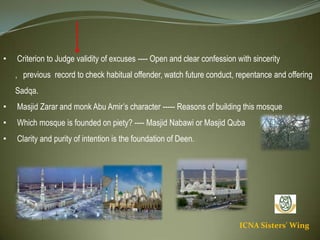 ICNA Sisters' Wing
• Criterion to Judge validity of excuses ---- Open and clear confession with sincerity , previous
record to check habitual offender, watch future conduct, repentance and offering Sadqa.
• Masjid Zarar and monk Abu Amir’s character ----- Reasons of building this mosque
• Which mosque is founded on piety? ---- Masjid Nabawi or Masjid Quba
• Clarity and purity of intention is the foundation of Deen.
 