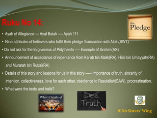 ICNA Sisters' Wing
Ruku No 14:
• Ayah of Allegiance --- Ayat Baiah ---- Ayah 111
• Nine attributes of believers who fulfill their pledge /transaction with Allah(SWT)
• Do not ask for the forgiveness of Polytheists ---- Example of Ibrahim(AS)
• Announcement of acceptance of repentance from Ka`ab bin Malik(RA), Hilal bin Umayyah(RA)
and Murarah bin Rubai(RA)
• Details of this story and lessons for us in this story ----- Importance of truth, sincerity of
intention, collectiveness, love for each other, obedience to Rasolallah(SAW), procrastination.
• What were the tests and trails?
 