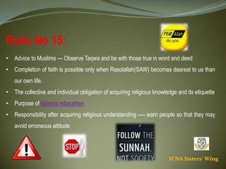 ICNA Sisters' Wing
Ruku No 15:
• Advice to Muslims --- Observe Taqwa and be with those true in word and deed
• Completion of faith is possible only when Rasolallah(SAW) becomes dearest to us than our own
life.
• The collective and individual obligation of acquiring religious knowledge and its etiquette
• Purpose of Islamic education.
• Responsibility after acquiring religious understanding ---- warn people so that they may avoid
erroneous attitude
 