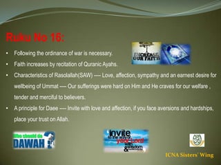 ICNA Sisters' Wing
Ruku No 16:
• Following the ordinance of war is necessary.
• Faith increases by recitation of Quranic Ayahs.
• Characteristics of Rasolallah(SAW) ---- Love, affection, sympathy and an earnest desire for
wellbeing of Ummat ---- Our sufferings were hard on Him and He craves for our welfare , tender
and merciful to believers.
• A principle for Daee ---- Invite with love and affection, if you face aversions and hardships, place
your trust on Allah.
 