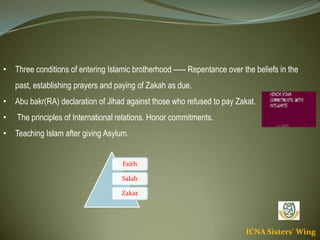ICNA Sisters' Wing
• Three conditions of entering Islamic brotherhood ----- Repentance over the beliefs in the
past, establishing prayers and paying of Zakah as due.
• Abu bakr(RA) declaration of Jihad against those who refused to pay Zakat.
• The principles of International relations. Honor commitments.
• Teaching Islam after giving Asylum.
Faith
Salah
Zakat
 