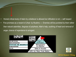 ICNA Sisters' Wing
• Honest critical study of Islam by unbeliever is allowed but vilification is not --- self respect
• Five promises as a reward of Jihad by Muslims ---- Enemies will be punished by them rather
than natural calamities, disgrace of polytheist, Allah’s help, soothing of heart and removal of
anger, chance of repentance to arrogant.
 
