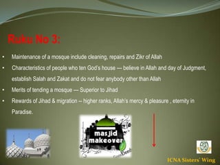 ICNA Sisters' Wing
Ruku No 3:
• Maintenance of a mosque include cleaning, repairs and Zikr of Allah
• Characteristics of people who ten God’s house --- believe in Allah and day of Judgment,
establish Salah and Zakat and do not fear anybody other than Allah
• Merits of tending a mosque --- Superior to Jihad
• Rewards of Jihad & migration -- higher ranks, Allah’s mercy & pleasure , eternity in
Paradise.
 