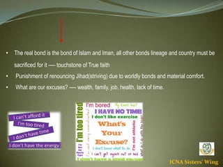 ICNA Sisters' Wing
• The real bond is the bond of Islam and Iman, all other bonds lineage and country must be
sacrificed for it ---- touchstone of True faith
• Punishment of renouncing Jihad(striving) due to worldly bonds and material comfort.
• What are our excuses? ---- wealth, family, job, health, lack of time.
 