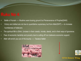 ICNA Sisters' Wing
Ruku No 4:
• Battle of Hunain ---- Muslims were loosing ground but Perseverance of Prophet(SAW)
• Victory and defeat are not due to quantitative supremacy but from Allah(SWT) --- to increase
humbleness of believers
• The spiritual filth is Shirk. Unclean in their creeds, morals, deeds, and in their ways of ignorance.
• Fear of economic hardship and poverty due to cutting off non believers economic support.
• Allah will enrich you out of His bounty ----- Tawakul Ilallah
 