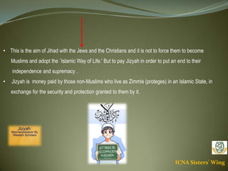 ICNA Sisters' Wing
• This is the aim of Jihad with the Jews and the Christians and it is not to force them to become
Muslims and adopt the `Islamic Way of Life.' But to pay Jizyah in order to put an end to their
independence and supremacy .
• Jizyah is money paid by those non-Muslims who live as Zimmis (proteges) in an Islamic State, in
exchange for the security and protection granted to them by it.
 