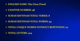  ENGLISH NAME: The Clear Proof.
 CHAPTER NUMBER: 98
 SURAH BAYYINAH TOTAL VERSES: 8
 SURAH BAYYINAH TOTAL WORDS: 94
 TOTAL UNIQUE WORDS WITHOUT REPETITION: 70
 TOTAL LETTERS: 404
 