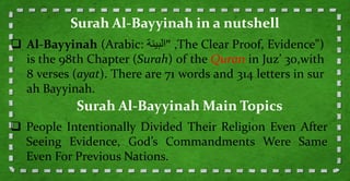  Al-Bayyinah (Arabic: ‫البينة‬ ," The Clear Proof, Evidence")
is the 98th Chapter (Surah) of the Quran in Juz’ 30,with
8 verses (ayat). There are 71 words and 314 letters in sur
ah Bayyinah.
Surah Al-Bayyinah in a nutshell
 People Intentionally Divided Their Religion Even After
Seeing Evidence, God’s Commandments Were Same
Even For Previous Nations.
Surah Al-Bayyinah Main Topics
 