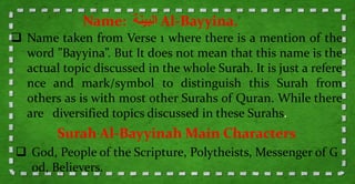  Name taken from Verse 1 where there is a mention of the
word ”Bayyina”. But It does not mean that this name is the
actual topic discussed in the whole Surah. It is just a refere
nce and mark/symbol to distinguish this Surah from
others as is with most other Surahs of Quran. While there
are diversified topics discussed in these Surahs.
Name: ‫البينة‬ Al-Bayyina.
Surah Al-Bayyinah Main Characters
 God, People of the Scripture, Polytheists, Messenger of G
od, Believers.
 