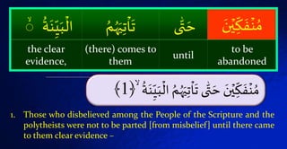 ۡ‫ت‬‫ا‬
َ
‫ىۡت‬ّٰ‫ت‬ َ‫ۡح‬ َ‫ن‬‫ي‬‫ك‬
َ
‫ف‬‫ة‬ ُ‫م‬ۡ
ُ َ‫ة‬‫ن‬َ‫ي‬‫ۡال‬ ُ‫م‬َُُ‫َي‬ۙ﴿1﴾
ۡ‫ك‬
َ‫ف‬‫ة‬ ُ‫م‬َۡ‫ن‬‫ي‬ّٰۡ‫ت‬ َ‫ح‬‫ى‬َُُۡ‫َي‬‫ت‬‫ا‬
َ
‫ت‬ُۡ‫م‬َۡ‫ة‬‫ن‬َ‫ي‬‫ال‬ۡ
ُ
ۡۙ
to be
abandoned
until
(there) comes to
them
the clear
evidence,
1. Those who disbelieved among the People of the Scripture and the
polytheists were not to be parted [from misbelief] until there came
to them clear evidence –
 