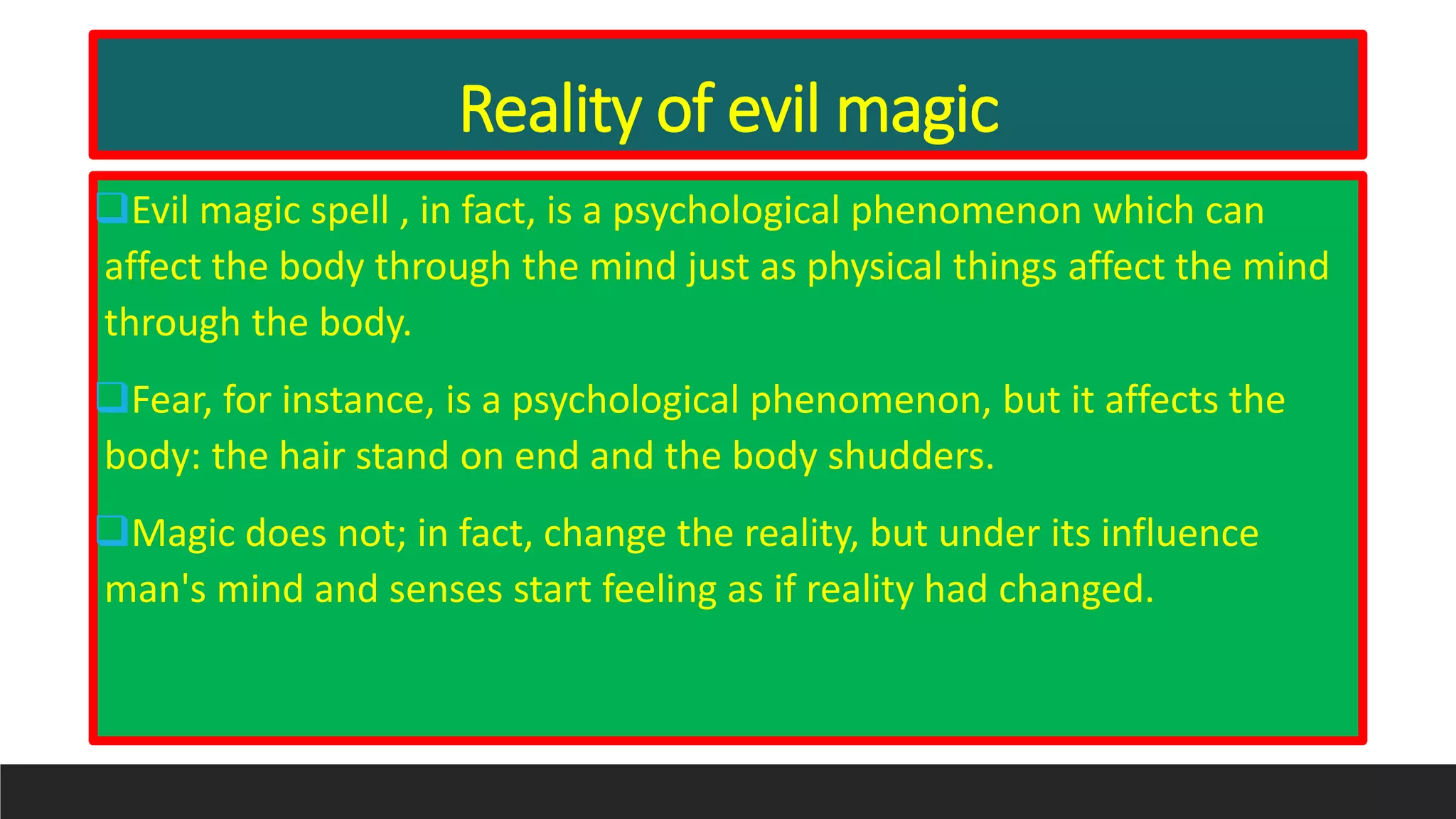 Reality of evil magic
Evil magic spell , in fact, is a psychological phenomenon which can
affect the body through the mind just as physical things affect the mind
through the body.
Fear, for instance, is a psychological phenomenon, but it affects the
body: the hair stand on end and the body shudders.
Magic does not; in fact, change the reality, but under its influence
man's mind and senses start feeling as if reality had changed.
 