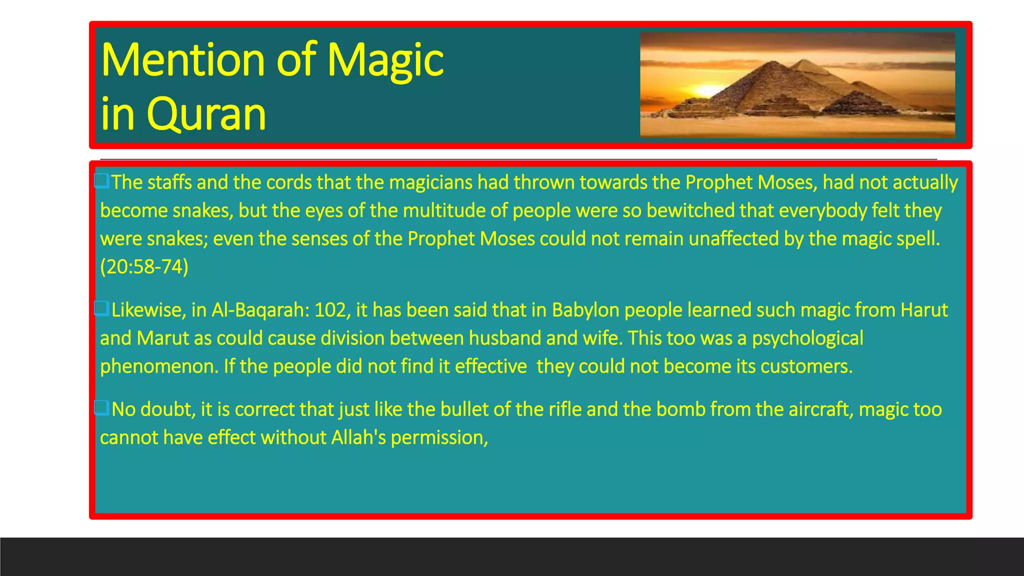 Mention of Magic
in Quran
The staffs and the cords that the magicians had thrown towards the Prophet Moses, had not actually
become snakes, but the eyes of the multitude of people were so bewitched that everybody felt they
were snakes; even the senses of the Prophet Moses could not remain unaffected by the magic spell.
(20:58-74)
Likewise, in Al-Baqarah: 102, it has been said that in Babylon people learned such magic from Harut
and Marut as could cause division between husband and wife. This too was a psychological
phenomenon. If the people did not find it effective they could not become its customers.
No doubt, it is correct that just like the bullet of the rifle and the bomb from the aircraft, magic too
cannot have effect without Allah's permission,
 