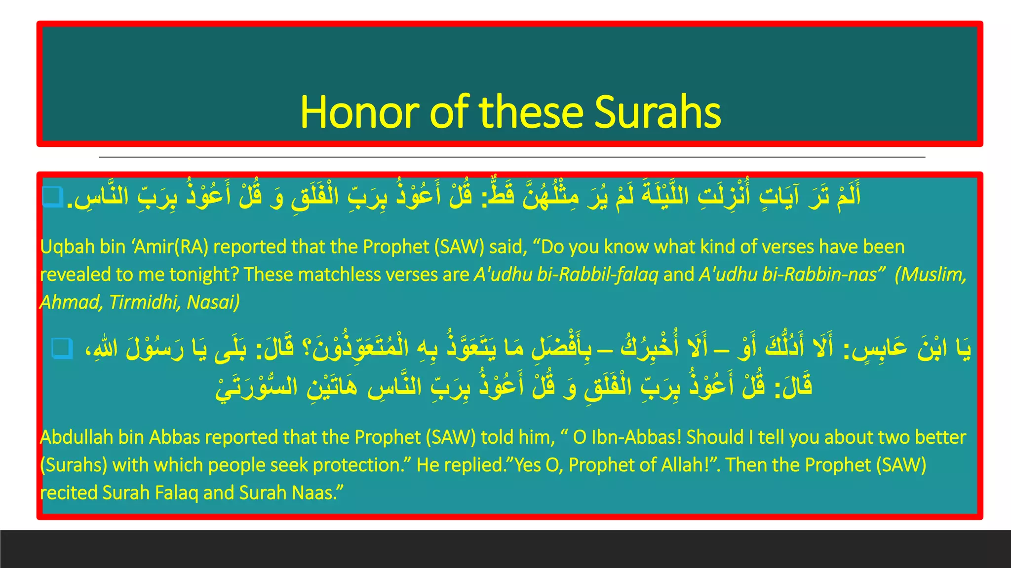 Honor of these Surahs
 ‫ط‬َ‫ق‬ َّ‫ن‬ُ‫ه‬ُ‫ل‬ْ‫ث‬ِ‫م‬ َ‫ر‬ُ‫ي‬ ْ‫م‬َ‫ل‬ َ‫ة‬َ‫ل‬ْ‫ي‬َّ‫ل‬‫ال‬ ِ‫ت‬َ‫ل‬ ِ‫ز‬ْ‫ن‬ُ‫أ‬ ٍ‫ت‬‫ا‬َ‫ي‬‫آ‬ َ‫ر‬َ‫ت‬ ْ‫م‬َ‫ل‬َ‫أ‬:ْ‫ُو‬‫ع‬َ‫أ‬ ْ‫ل‬ُ‫ق‬ِِ‫ا‬َّ‫ن‬‫ال‬ ِِّ َ‫ر‬ِِ ُ‫ذ‬ ْ‫ُو‬‫ع‬َ‫أ‬ ْ‫ل‬ُ‫ق‬ َ‫و‬ َِِ‫ل‬ََْ‫ل‬‫ا‬ ِِّ َ‫ر‬ِِ ُ‫ذ‬.
Uqbah bin ‘Amir(RA) reported that the Prophet (SAW) said, “Do you know what kind of verses have been
revealed to me tonight? These matchless verses are A'udhu bi-Rabbil-falaq and A'udhu bi-Rabbin-nas” (Muslim,
Ahmad, Tirmidhi, Nasai)
 ٍِِِ‫َا‬‫ع‬ َ‫ن‬ِْ‫ا‬ ‫ا‬َ‫ي‬:ْ‫و‬َ‫أ‬ َ‫ك‬ُّ‫ل‬ُ‫د‬َ‫أ‬ َ‫َل‬َ‫أ‬–ُ‫ك‬ُ‫ر‬ِِْ‫خ‬ُ‫أ‬ َ‫َل‬َ‫أ‬–َ‫ع‬َ‫ت‬َ‫ي‬ ‫ا‬َ‫م‬ ِ‫ل‬َ‫ض‬ْ‫ف‬َ‫أ‬ِِِ‫ه‬ِِ ُ‫ذ‬َّ‫و‬َ‫ن‬ ْ‫و‬ُ‫ذ‬ِ‫و‬َ‫ع‬َ‫ت‬ُ‫م‬ْ‫ل‬‫ا‬َ‫ل‬‫ا‬َ‫ق‬ ‫؟‬:ْ‫و‬ُ‫س‬َ‫ر‬ ‫ا‬َ‫ي‬ ‫ى‬َ‫ل‬َِ،ِ‫هللا‬ َ‫ل‬
َ‫ل‬‫ا‬َ‫ق‬:ِ‫ن‬ْ‫ي‬َ‫ت‬‫ا‬َ‫ه‬ ِِ‫ا‬َّ‫ن‬‫ال‬ ِِّ َ‫ر‬ِِ ُ‫ذ‬ ْ‫ُو‬‫ع‬َ‫أ‬ ْ‫ل‬ُ‫ق‬ َ‫و‬ َِِ‫ل‬ََْ‫ل‬‫ا‬ ِِّ َ‫ر‬ِِ ُ‫ذ‬ ْ‫ُو‬‫ع‬َ‫أ‬ ْ‫ل‬ُ‫ق‬ْ‫ي‬َ‫ت‬َ‫ر‬ ْ‫و‬ُّ‫س‬‫ال‬
Abdullah bin Abbas reported that the Prophet (SAW) told him, “ O Ibn-Abbas! Should I tell you about two better
(Surahs) with which people seek protection.” He replied.”Yes O, Prophet of Allah!”. Then the Prophet (SAW)
recited Surah Falaq and Surah Naas.”
 