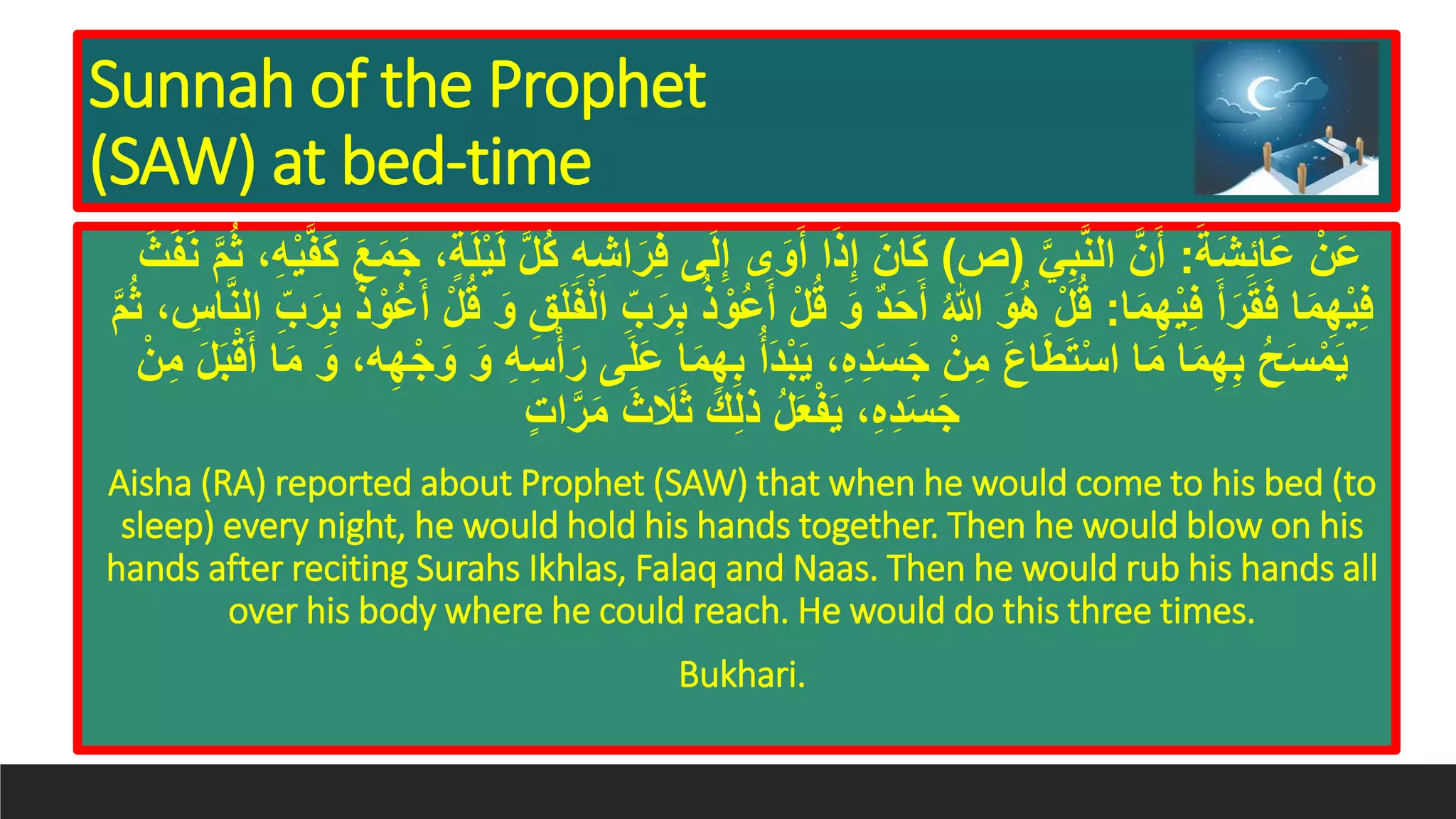 Sunnah of the Prophet
(SAW) at bed-time
َ‫َة‬‫ش‬ِ‫ئ‬‫َا‬‫ع‬ ْ‫َن‬‫ع‬:َّ‫ي‬َِِّ‫ن‬‫ال‬ َّ‫ن‬َ‫أ‬(‫ص‬)ِ‫ه‬ِ‫ش‬‫ا‬َ‫ر‬ِ‫ف‬ ‫ى‬َ‫ل‬ِ‫إ‬ ‫ى‬َ‫و‬َ‫أ‬ ‫ا‬َ‫ذ‬ِ‫إ‬ َ‫ان‬َ‫ك‬َ‫ن‬ َّ‫م‬ُ‫ث‬ ،ِ‫ه‬ْ‫ي‬َََّ‫ك‬ َ‫ع‬َ‫م‬َ‫ج‬ ،ٍ‫ة‬َ‫ل‬ْ‫ي‬َ‫ل‬ َّ‫ل‬ُ‫ك‬َ‫ث‬ََ
‫ا‬َ‫م‬ِ‫ه‬ْ‫ي‬ِ‫ف‬ َ‫أ‬َ‫ر‬َ‫ق‬َ‫ف‬ ‫ا‬َ‫م‬ِ‫ه‬ْ‫ي‬ِ‫ف‬:ِِ ُ‫ذ‬ ْ‫ُو‬‫ع‬َ‫أ‬ ْ‫ل‬ُ‫ق‬ َ‫و‬ ٌ‫د‬َ‫ح‬َ‫أ‬ ُ‫هللا‬ َ‫و‬ُ‫ه‬ ْ‫ل‬ُ‫ق‬َّ‫ن‬‫ال‬ ِِّ َ‫ر‬ِِ ُ‫ذ‬ ْ‫ُو‬‫ع‬َ‫أ‬ ْ‫ل‬ُ‫ق‬ َ‫و‬ َِِ‫ل‬ََْ‫ل‬‫ا‬ ِِّ َ‫ر‬َّ‫م‬ُ‫ث‬ ، ِِ‫ا‬
‫ى‬َ‫ل‬َ‫ع‬ ‫ا‬َ‫م‬ِ‫ه‬ِِ ُ‫أ‬َ‫د‬َِْ‫ي‬ ،ِ‫ه‬ِ‫د‬َ‫س‬َ‫ج‬ ْ‫ن‬ِ‫م‬ َ‫ع‬‫ا‬َ‫ط‬َ‫ت‬ْ‫س‬‫ا‬ ‫ا‬َ‫م‬ ‫ا‬َ‫م‬ِ‫ه‬ِِ ُ‫ح‬َ‫س‬ْ‫م‬َ‫ي‬ْ‫ن‬ِ‫م‬ َ‫ل‬َِْ‫ق‬َ‫أ‬ ‫ا‬َ‫م‬ َ‫و‬ ،‫ه‬ِ‫ه‬ْ‫ج‬َ‫و‬ َ‫و‬ ِ‫ه‬ِ‫س‬ْ‫أ‬َ‫ر‬
ٍ‫ت‬‫ا‬َّ‫ر‬َ‫م‬ َ‫ث‬ َ‫َل‬َ‫ث‬ َ‫ك‬ِ‫ل‬‫ذ‬ ُ‫ل‬َ‫ع‬ََْ‫ي‬ ،ِ‫ه‬ِ‫د‬َ‫س‬َ‫ج‬
Aisha (RA) reported about Prophet (SAW) that when he would come to his bed (to
sleep) every night, he would hold his hands together. Then he would blow on his
hands after reciting Surahs Ikhlas, Falaq and Naas. Then he would rub his hands all
over his body where he could reach. He would do this three times.
Bukhari.
 