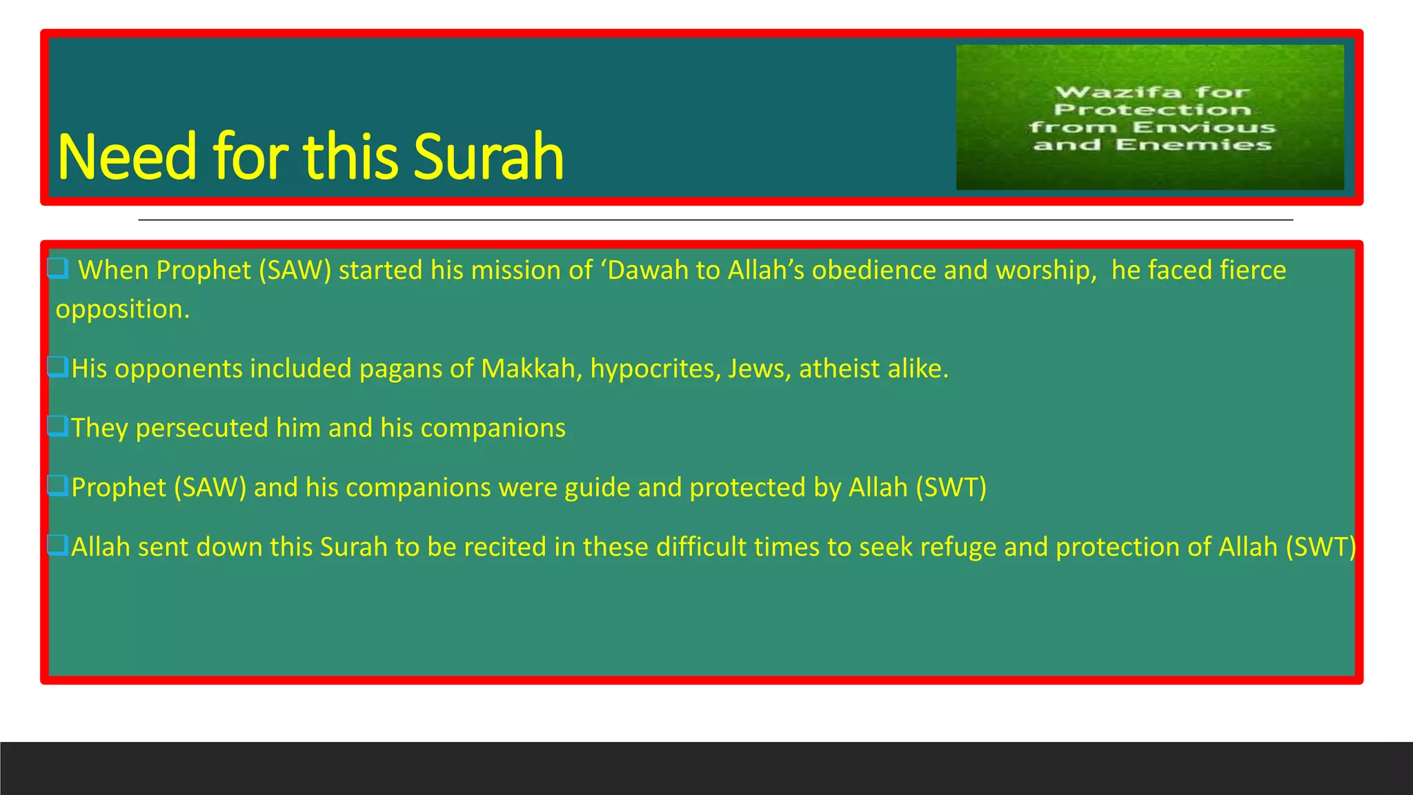 Need for this Surah
 When Prophet (SAW) started his mission of ‘Dawah to Allah’s obedience and worship, he faced fierce
opposition.
His opponents included pagans of Makkah, hypocrites, Jews, atheist alike.
They persecuted him and his companions
Prophet (SAW) and his companions were guide and protected by Allah (SWT)
Allah sent down this Surah to be recited in these difficult times to seek refuge and protection of Allah (SWT)
 