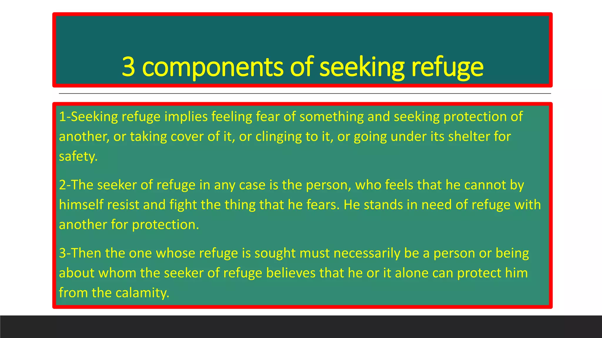 3 components of seeking refuge
1-Seeking refuge implies feeling fear of something and seeking protection of
another, or taking cover of it, or clinging to it, or going under its shelter for
safety.
2-The seeker of refuge in any case is the person, who feels that he cannot by
himself resist and fight the thing that he fears. He stands in need of refuge with
another for protection.
3-Then the one whose refuge is sought must necessarily be a person or being
about whom the seeker of refuge believes that he or it alone can protect him
from the calamity.
 