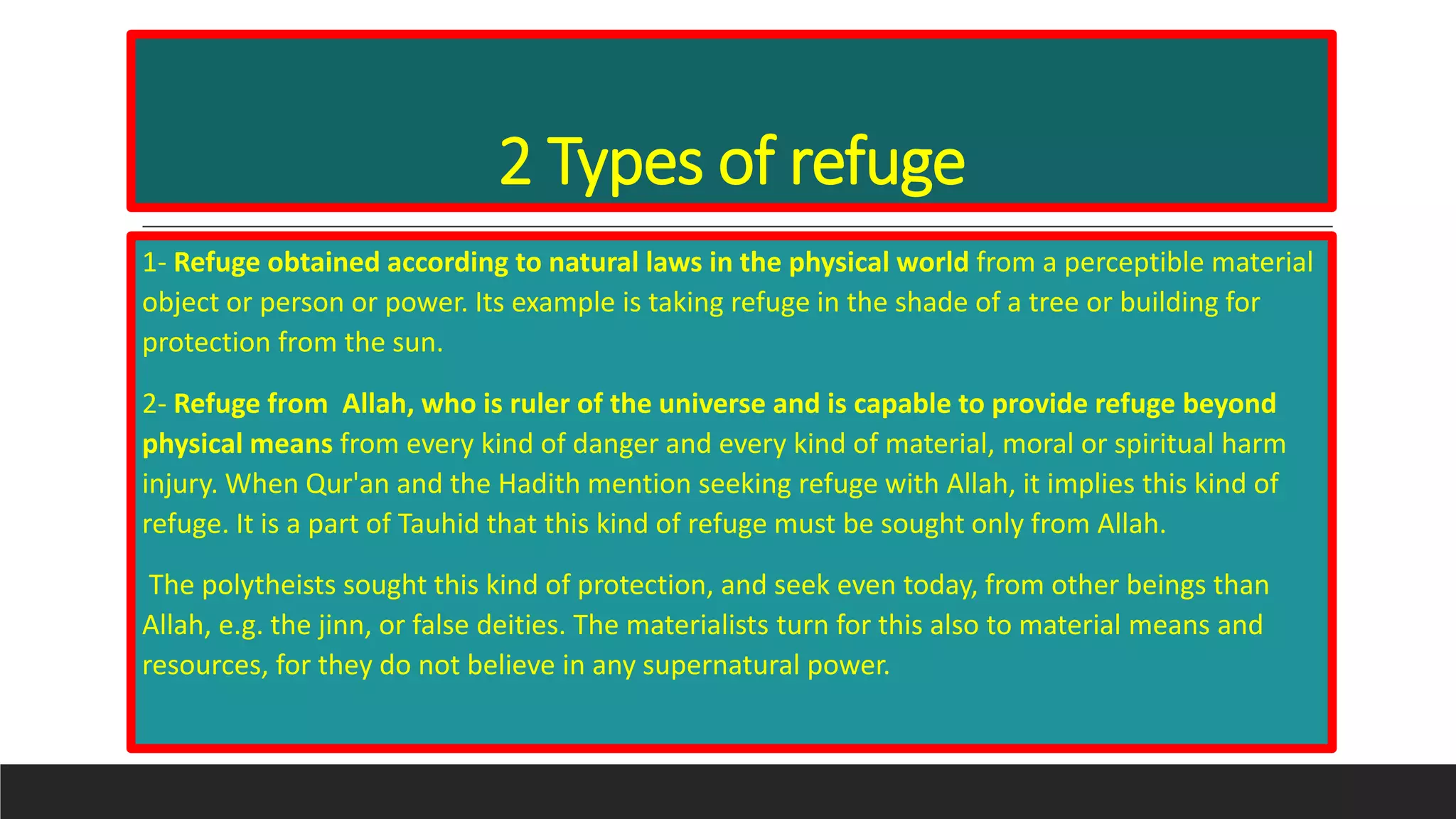 2 Types of refuge
1- Refuge obtained according to natural laws in the physical world from a perceptible material
object or person or power. Its example is taking refuge in the shade of a tree or building for
protection from the sun.
2- Refuge from Allah, who is ruler of the universe and is capable to provide refuge beyond
physical means from every kind of danger and every kind of material, moral or spiritual harm
injury. When Qur'an and the Hadith mention seeking refuge with Allah, it implies this kind of
refuge. It is a part of Tauhid that this kind of refuge must be sought only from Allah.
The polytheists sought this kind of protection, and seek even today, from other beings than
Allah, e.g. the jinn, or false deities. The materialists turn for this also to material means and
resources, for they do not believe in any supernatural power.
 