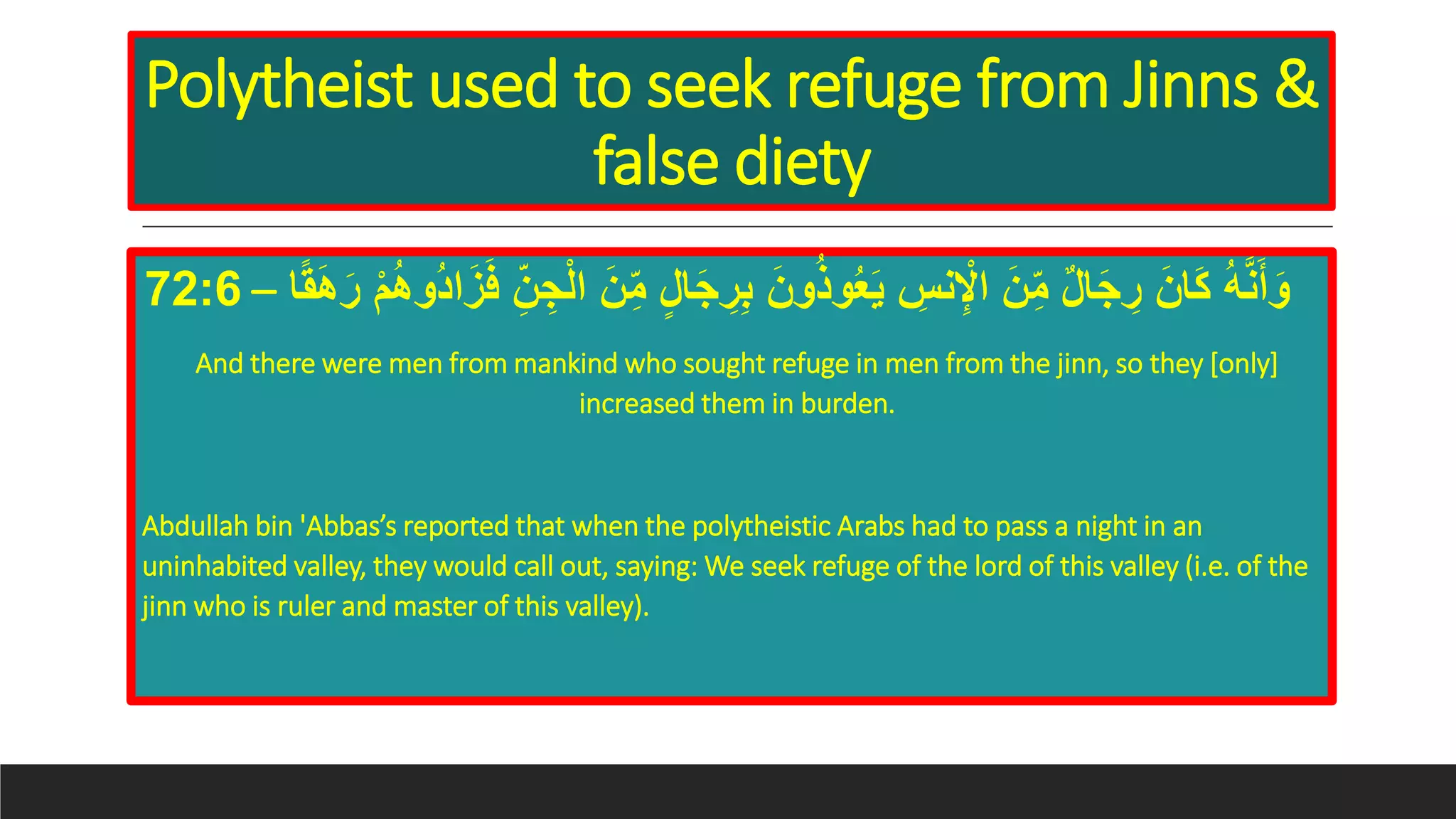 Polytheist used to seek refuge from Jinns &
false diety
َ‫ن‬ِ‫م‬ ٍ‫ل‬‫ا‬َ‫ج‬ ِ‫ر‬ِِ َ‫ون‬ُ‫ذ‬‫و‬ُ‫ع‬َ‫ي‬ ِِ‫ن‬ِْ‫اْل‬ َ‫ن‬ِ‫م‬ ٌ‫ل‬‫ا‬َ‫ج‬ ِ‫ر‬ َ‫ان‬َ‫ك‬ ُ‫ه‬َّ‫ن‬َ‫أ‬َ‫و‬‫ا‬‫ا‬‫ق‬َ‫ه‬َ‫ر‬ ْ‫م‬ُ‫ه‬‫ُو‬‫د‬‫ا‬َ‫ز‬َ‫ف‬ ِ‫ن‬ ِ‫ج‬ْ‫ل‬‫ا‬–72:6
And there were men from mankind who sought refuge in men from the jinn, so they [only]
increased them in burden.
Abdullah bin 'Abbas’s reported that when the polytheistic Arabs had to pass a night in an
uninhabited valley, they would call out, saying: We seek refuge of the lord of this valley (i.e. of the
jinn who is ruler and master of this valley).
 