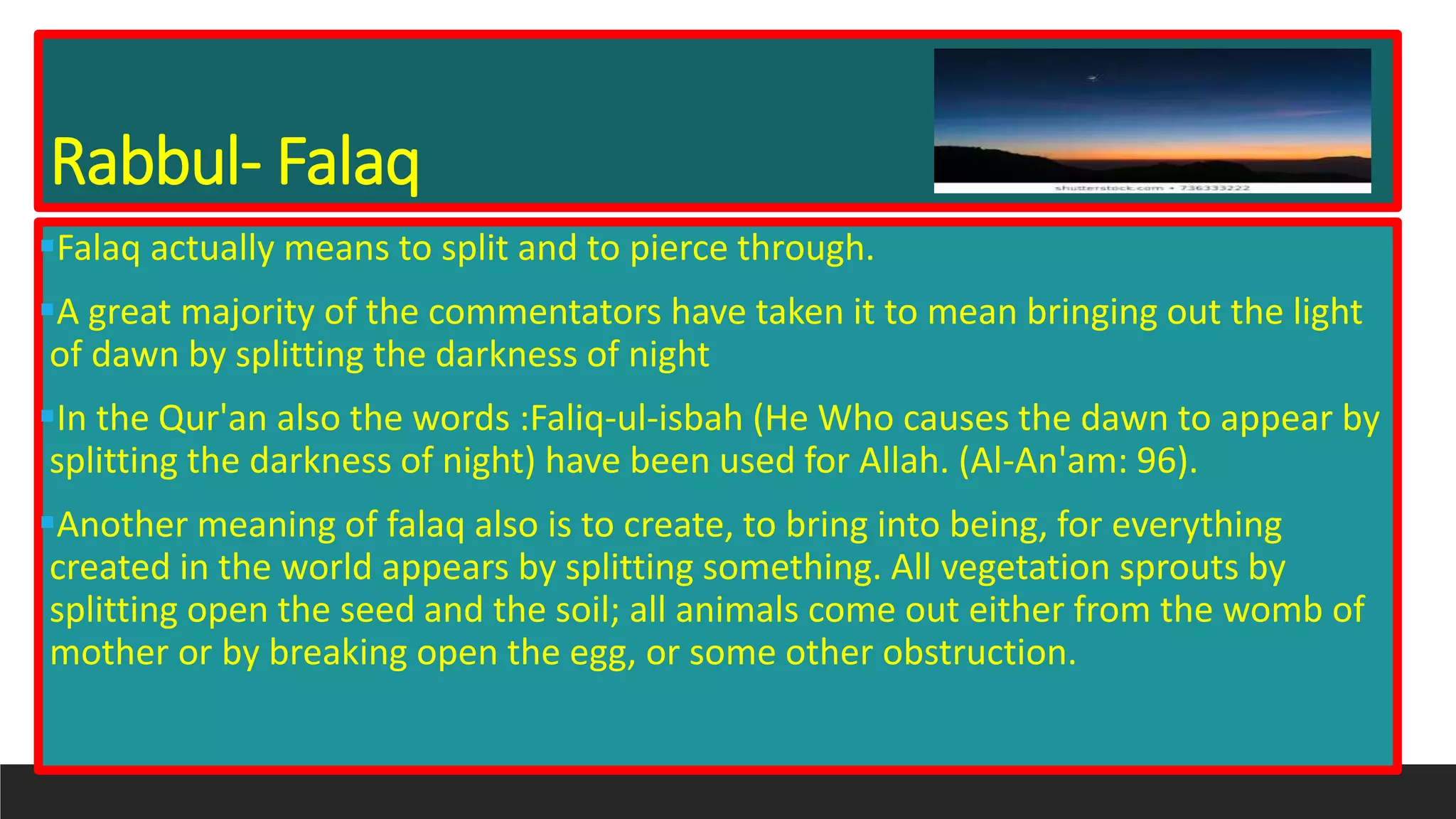Rabbul- Falaq
Falaq actually means to split and to pierce through.
A great majority of the commentators have taken it to mean bringing out the light
of dawn by splitting the darkness of night
In the Qur'an also the words :Faliq-ul-isbah (He Who causes the dawn to appear by
splitting the darkness of night) have been used for Allah. (Al-An'am: 96).
Another meaning of falaq also is to create, to bring into being, for everything
created in the world appears by splitting something. All vegetation sprouts by
splitting open the seed and the soil; all animals come out either from the womb of
mother or by breaking open the egg, or some other obstruction.
 
