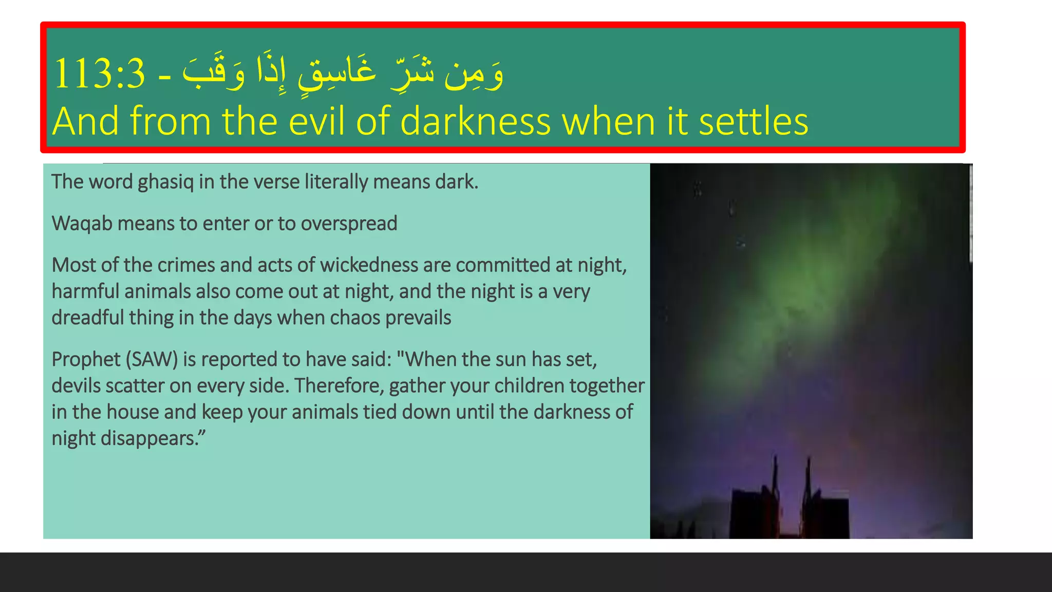 َ‫ب‬َ‫ق‬ َ‫و‬ ‫ا‬َ‫ذ‬‫إ‬ ٍ‫ق‬‫َاس‬‫غ‬ ‫َر‬‫ش‬ ‫ن‬‫م‬ َ‫و‬-113:3
And from the evil of darkness when it settles
The word ghasiq in the verse literally means dark.
Waqab means to enter or to overspread
Most of the crimes and acts of wickedness are committed at night,
harmful animals also come out at night, and the night is a very
dreadful thing in the days when chaos prevails
Prophet (SAW) is reported to have said: "When the sun has set,
devils scatter on every side. Therefore, gather your children together
in the house and keep your animals tied down until the darkness of
night disappears.”
 
